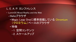 L. E. A. P. カンファレンス
• LuminOS Mixed Reality and the Web
– Helioブラウザ
• Magic Leap Oneに標準搭載している Chromium
（クロミウム）ベースのブラウザ
• 特徴
–1. 空間コンテンツ
–2. スケールアップ
 