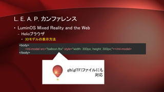 L. E. A. P. カンファレンス
• LuminOS Mixed Reality and the Web
– Helioブラウザ
• 3Dモデルの表示方法
<body>
<ml-model src="balloon.fbx" style="width: 300px; height: 300px;"></ml-model>
</body>
.glb(glTF)ファイルにも
対応
 