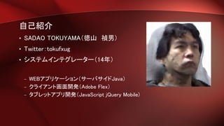 自己紹介
• SADAO TOKUYAMA（徳山 禎男）
• Twitter：tokufxug
• システムインテグレーター（14年）
– WEBアプリケーション（サーバサイドJava）
– クライアント画面開発（Adobe Flex）
– タブレットアプリ開発（JavaScript jQuery Mobile)
 