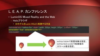L. E. A. P. カンファレンス
• LuminOS Mixed Reality and the Web
– Helioブラウザ
• 3DモデルをLumin OS上に配置する方法
<ml-model src=“balloon.fbx” style=“width: 300px; height: 300px” z-offset=“500px”
extractable=“true“ extracted-scale="5">
</ml-model>
extractableで配置有無を設定。
extracted-scaleで配置後の
スケール値を設定。
 