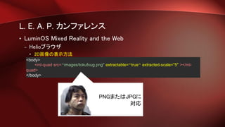 L. E. A. P. カンファレンス
• LuminOS Mixed Reality and the Web
– Helioブラウザ
• 2D画像の表示方法
<body>
<ml-quad src=“images/tokufxug.png" extractable=“true“ extracted-scale="5" ></ml-
quad>
</body>
PNGまたはJPGに
対応
 