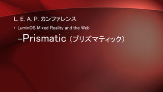 L. E. A. P. カンファレンス
• LuminOS Mixed Reality and the Web
–Prismatic （プリズマティック）
 