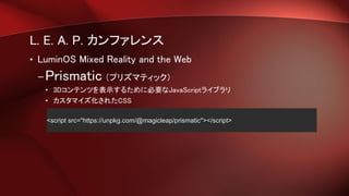 L. E. A. P. カンファレンス
• LuminOS Mixed Reality and the Web
–Prismatic （プリズマティック）
• 3Dコンテンツを表示するために必要なJavaScriptライブラリ
• カスタマイズ化されたCSS
<script src="https://unpkg.com/@magicleap/prismatic"></script>
 