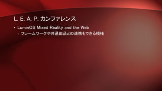 L. E. A. P. カンファレンス
• LuminOS Mixed Reality and the Web
– フレームワークや共通部品との連携もできる模様
 