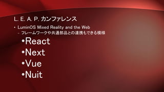 L. E. A. P. カンファレンス
• LuminOS Mixed Reality and the Web
– フレームワークや共通部品との連携もできる模様
•React
•Next
•Vue
•Nuit
 