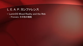 L. E. A. P. カンファレンス
• LuminOS Mixed Reality and the Web
– Prismatic その他の機能
 
