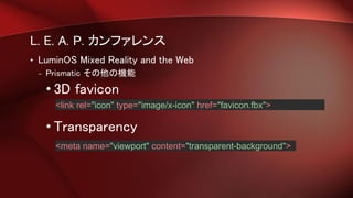 L. E. A. P. カンファレンス
• LuminOS Mixed Reality and the Web
– Prismatic その他の機能
• 3D favicon
• Transparency
<link rel="icon" type="image/x-icon" href="favicon.fbx">
<meta name="viewport" content="transparent-background">
 