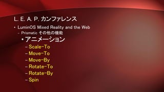 L. E. A. P. カンファレンス
• LuminOS Mixed Reality and the Web
– Prismatic その他の機能
• アニメーション
– Scale-To
– Move-To
– Move-By
– Rotate-To
– Rotate-By
– Spin
 