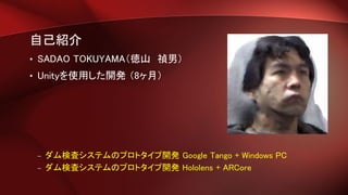 自己紹介
• SADAO TOKUYAMA（徳山 禎男）
• Unityを使用した開発 （8ヶ月）
– ダム検査システムのプロトタイプ開発 Google Tango + Windows PC
– ダム検査システムのプロトタイプ開発 Hololens + ARCore
 