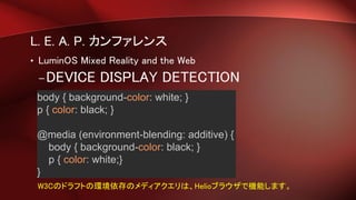 L. E. A. P. カンファレンス
• LuminOS Mixed Reality and the Web
–DEVICE DISPLAY DETECTION
body { background-color: white; }
p { color: black; }
@media (environment-blending: additive) {
body { background-color: black; }
p { color: white;}
}
W3Cのドラフトの環境依存のメディアクエリは、Helioブラウザで機能します。
 