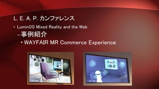 L. E. A. P. カンファレンス
• LuminOS Mixed Reality and the Web
–事例紹介
• WAYFAIR MR Commerce Experience
 