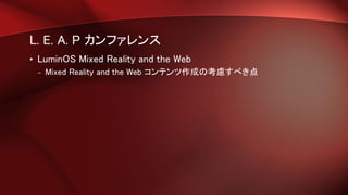 L. E. A. P カンファレンス
• LuminOS Mixed Reality and the Web
– Mixed Reality and the Web コンテンツ作成の考慮すべき点
 