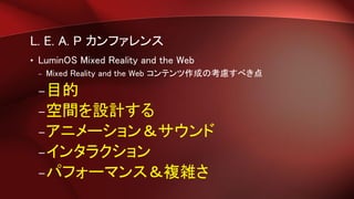 L. E. A. P カンファレンス
• LuminOS Mixed Reality and the Web
– Mixed Reality and the Web コンテンツ作成の考慮すべき点
–目的
–空間を設計する
–アニメーション＆サウンド
–インタラクション
–パフォーマンス＆複雑さ
 