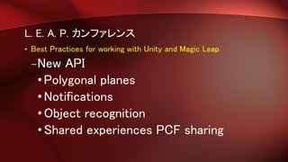 L. E. A. P. カンファレンス
• Best Practices for working with Unity and Magic Leap
–New API
•Polygonal planes
•Notifications
•Object recognition
•Shared experiences PCF sharing
 