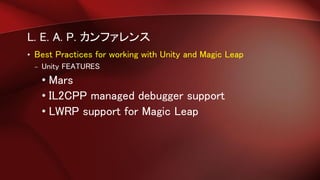 L. E. A. P. カンファレンス
• Best Practices for working with Unity and Magic Leap
– Unity FEATURES
• Mars
• IL2CPP managed debugger support
• LWRP support for Magic Leap
 