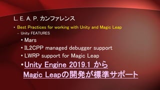 L. E. A. P. カンファレンス
• Best Practices for working with Unity and Magic Leap
– Unity FEATURES
• Mars
• IL2CPP managed debugger support
• LWRP support for Magic Leap
•Unity Engine 2019.1 から
Magic Leapの開発が標準サポート
 
