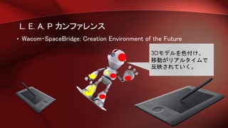 L. E. A. P カンファレンス
• Wacom-SpaceBridge: Creation Environment of the Future
3Dモデルを色付け、
移動がリアルタイムで
反映されていく。
 