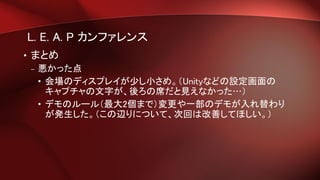 L. E. A. P カンファレンス
• まとめ
– 悪かった点
• 会場のディスプレイが少し小さめ。（Unityなどの設定画面の
キャプチャの文字が、後ろの席だと見えなかった…）
• デモのルール（最大2個まで）変更や一部のデモが入れ替わり
が発生した。（この辺りについて、次回は改善してほしい。）
 