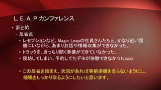 L. E. A. P カンファレンス
• まとめ
– 反省点
• レセプションなど、Magic Leapの社員さんたちと、かなり近い距
離にいながら、あまりお話や情報収集ができなかった。
• トラックを、きっちり聞く準備ができていなかった。
• 寝坊してしまい、予約してたデモが体験できなかったzzzz
• この反省を踏まえ、次回があれば事前準備を怠らないようにし、
睡眠をしっかり取るようにしたいと思います。
 