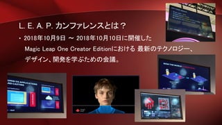 L. E. A. P. カンファレンスとは？
• 2018年10月9日 ～ 2018年10月10日に開催した
Magic Leap One Creator Editionにおける 最新のテクノロジー、
デザイン、開発を学ぶための会議。
 