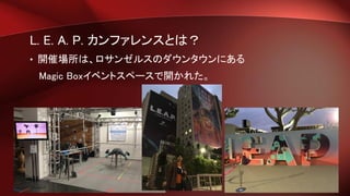 L. E. A. P. カンファレンスとは？
• 開催場所は、ロサンゼルスのダウンタウンにある
Magic Boxイベントスペースで開かれた。
 