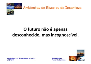 Ambientes de Risco ou de Incerteza




           O futuro não é apenas
      desconhecido, mas incognoscível.



Teresópolis -19 de dezembro de 2012   Apresentação
UNIFESO                               Fernando Goldman
 