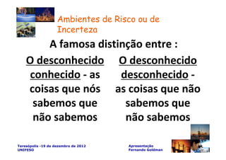 Ambientes de Risco ou de
                    Incerteza
         A famosa distinção entre :
    O desconhecido O desconhecido
     conhecido - as    desconhecido -
    coisas que nós as coisas que não
      sabemos que       sabemos que
      não sabemos       não sabemos

Teresópolis -19 de dezembro de 2012   Apresentação
UNIFESO                               Fernando Goldman
 