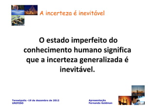 A incerteza é inevitável



            O estado imperfeito do
        conhecimento humano significa
         que a incerteza generalizada é
                   inevitável.


Teresópolis -19 de dezembro de 2012   Apresentação
UNIFESO                               Fernando Goldman
 