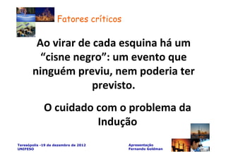 Fatores críticos

        Ao virar de cada esquina há um
         “cisne negro”: um evento que
       ninguém previu, nem poderia ter
                    previsto.
             O cuidado com o problema da
                       Indução
Teresópolis -19 de dezembro de 2012    Apresentação
UNIFESO                                Fernando Goldman
 