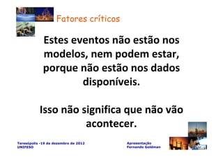 Fatores críticos

             Estes eventos não estão nos
             modelos, nem podem estar,
             porque não estão nos dados
                     disponíveis.

           Isso não significa que não vão
                     acontecer.
Teresópolis -19 de dezembro de 2012    Apresentação
UNIFESO                                Fernando Goldman
 