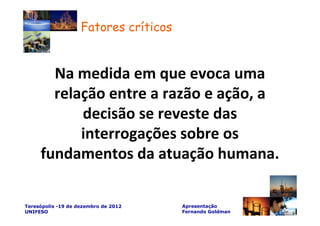 Fatores críticos


       Na medida em que evoca uma
       relação entre a razão e ação, a
           decisão se reveste das
           interrogações sobre os
     fundamentos da atuação humana.

Teresópolis -19 de dezembro de 2012    Apresentação
UNIFESO                                Fernando Goldman
 