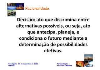 Racionalidade


         Decisão: ato que discrimina entre
         alternativas possíveis, ou seja, ato
              que antecipa, planeja, e
          condiciona o futuro mediante a
          determinação de possibilidades
                      efetivas.

Teresópolis -19 de dezembro de 2012   Apresentação
UNIFESO                               Fernando Goldman
 