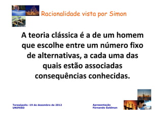 Racionalidade vista por Simon


      A teoria clássica é a de um homem
      que escolhe entre um número fixo
       de alternativas, a cada uma das
            quais estão associadas
          consequências conhecidas.


Teresópolis -19 de dezembro de 2012   Apresentação
UNIFESO                               Fernando Goldman
 