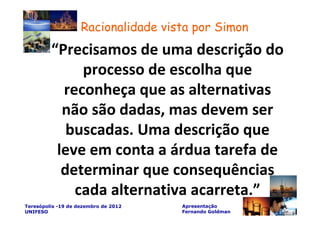 Racionalidade vista por Simon
         “Precisamos de uma descrição do
              processo de escolha que
           reconheça que as alternativas
           não são dadas, mas devem ser
            buscadas. Uma descrição que
          leve em conta a árdua tarefa de
           determinar que consequências
             cada alternativa acarreta.”
Teresópolis -19 de dezembro de 2012   Apresentação
UNIFESO                               Fernando Goldman
 