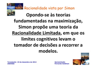 Racionalidade vista por Simon
            Opondo-se às teorias
      fundamentadas na maximização,
        Simon propõe uma teoria da
     Racionalidade Limitada, em que os
         limites cognitivos levam o
      tomador de decisões a recorrer a
                  modelos.
Teresópolis -19 de dezembro de 2012   Apresentação
UNIFESO                               Fernando Goldman
 