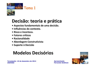 Tema 1


     Decisão: teoria e prática
     • Aspectos fundamentais de uma decisão.
     • Influências do contexto.
     • Risco e Incerteza.
     • Fatores críticos
     • Racionalidade
     • Abordagem Construtivista
     • Suporte à Decisão


      Modelos Decisórios
Teresópolis -19 de dezembro de 2012    Apresentação
UNIFESO                                Fernando Goldman
 