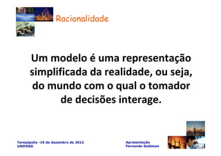 Racionalidade



      Um modelo é uma representação
      simplificada da realidade, ou seja,
       do mundo com o qual o tomador
             de decisões interage.


Teresópolis -19 de dezembro de 2012   Apresentação
UNIFESO                               Fernando Goldman
 
