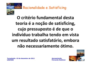 Racionalidade e Satisficing

        O critério fundamental desta
       teoria é a noção de satisficing,
        cujo pressuposto é de que o
     indivíduo trabalha tendo em vista
     um resultado satisfatório, embora
        não necessariamente ótimo.

Teresópolis -19 de dezembro de 2012   Apresentação
UNIFESO                               Fernando Goldman
 