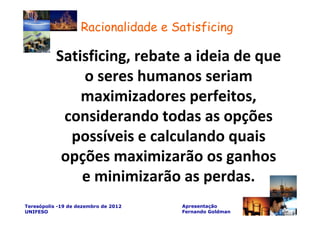 Racionalidade e Satisficing

           Satisficing, rebate a ideia de que
               o seres humanos seriam
               maximizadores perfeitos,
            considerando todas as opções
             possíveis e calculando quais
            opções maximizarão os ganhos
               e minimizarão as perdas.
Teresópolis -19 de dezembro de 2012   Apresentação
UNIFESO                               Fernando Goldman
 