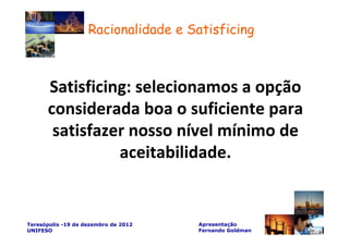 Racionalidade e Satisficing



      Satisficing: selecionamos a opção
      considerada boa o suficiente para
       satisfazer nosso nível mínimo de
                aceitabilidade.


Teresópolis -19 de dezembro de 2012   Apresentação
UNIFESO                               Fernando Goldman
 