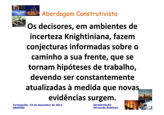 Abordagem Construtivista

         Os decisores, em ambientes de
          incerteza Knightiniana, fazem
         conjecturas informadas sobre o
           caminho a sua frente, que se
          tornam hipóteses de trabalho,
           devendo ser constantemente
         atualizadas à medida que novas
                evidências surgem.
Teresópolis -19 de dezembro de 2012   Apresentação
UNIFESO                               Fernando Goldman
 