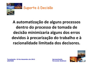 Suporte à Decisão



     A automatização de alguns processos
        dentro do processo de tomada de
      decisão minimizaria alguns dos erros
     devidos à precarização do trabalho e à
      racionalidade limitada dos decisores.


Teresópolis -19 de dezembro de 2012   Apresentação
UNIFESO                               Fernando Goldman
 