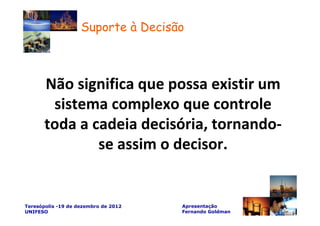 Suporte à Decisão



       Não significa que possa existir um
        sistema complexo que controle
       toda a cadeia decisória, tornando-
               se assim o decisor.


Teresópolis -19 de dezembro de 2012   Apresentação
UNIFESO                               Fernando Goldman
 