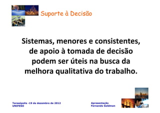 Suporte à Decisão



      Sistemas, menores e consistentes,
        de apoio à tomada de decisão
         podem ser úteis na busca da
       melhora qualitativa do trabalho.


Teresópolis -19 de dezembro de 2012   Apresentação
UNIFESO                               Fernando Goldman
 