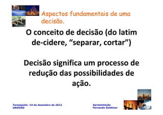 Aspectos fundamentais de uma
                    decisão.
         O conceito de decisão (do latim
          de-cidere, “separar, cortar”)

       Decisão significa um processo de
        redução das possibilidades de
                     ação.

Teresópolis -19 de dezembro de 2012   Apresentação
UNIFESO                               Fernando Goldman
 