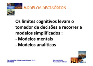 MODELOS DECISÓRIOS


          Os limites cognitivos levam o
          tomador de decisões a recorrer a
          modelos simplificados :
          - Modelos mentais
          - Modelos analíticos

Teresópolis -19 de dezembro de 2012   Apresentação
UNIFESO                               Fernando Goldman
 