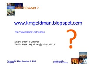 Dúvidas ?



        www.kmgoldman.blogspot.com
         http://www.slideshare.net/goldman



         Engº Fernando Goldman
         Email: fernandogoldman@yahoo.com.br




Teresópolis -19 de dezembro de 2012          Apresentação       33
UNIFESO                                      Fernando Goldman
 