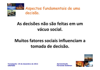 Aspectos fundamentais de uma
                    decisão.

          As decisões não são feitas em um
                    vácuo social.

       Muitos fatores sociais influenciam a
               tomada de decisão.


Teresópolis -19 de dezembro de 2012   Apresentação
UNIFESO                               Fernando Goldman
 