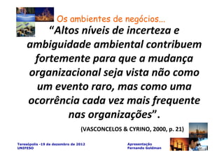 Os ambientes de negócios...
        “Altos níveis de incerteza e
    ambiguidade ambiental contribuem
     fortemente para que a mudança
    organizacional seja vista não como
      um evento raro, mas como uma
    ocorrência cada vez mais frequente
            nas organizações”.
                                (VASCONCELOS & CYRINO, 2000, p. 21)

Teresópolis -19 de dezembro de 2012            Apresentação
UNIFESO                                        Fernando Goldman
 