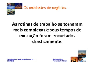 Os ambientes de negócios...



      As rotinas de trabalho se tornaram
      mais complexas e seus tempos de
          execução foram encurtados
                drasticamente.


Teresópolis -19 de dezembro de 2012   Apresentação
UNIFESO                               Fernando Goldman
 